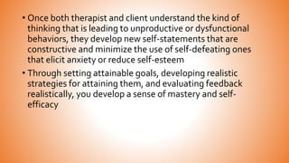 • Once both therapist and client understand the kind of
thinking that is leading to unproductive or dysfunctional
behaviors, they develop new self-statements that are
constructive and minimize the use of self-defeating ones
that elicit anxiety or reduce self-esteem
• Through setting attainable goals, developing realistic
strategies for attaining them, and evaluating feedback
realistically, you develop a sense of mastery and self-
efficacy
 
