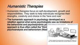Humanistic Therapies
• Humanistic therapies focus on self-development, growth and
responsibilities. They seek to help individuals recognise their
strengths, creativity and choice in the 'here and now’
• The humanistic approach in psychology developed as a
rebellion against what some psychologists saw as limitations of
the behaviorist and psychodynamic psychology. The humanistic
approach is thus often called the “third force” in psychology after
psychoanalysis and behaviorism (Maslow, 1968).
 