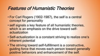 Features of Humanistic Theories
• For Carl Rogers (1902–1987), the self is a central
concept for personality
• self signals a key feature of all humanistic theories,
which is an emphasis on the drive toward self-
actualization
• Self-actualization is a constant striving to realize one’s
inherent potential
• The striving toward self-fulfillment is a constructive,
guiding force that moves each person toward generally
positive behaviors and enhancement of the self.
 