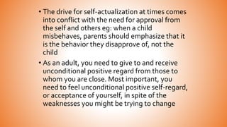 • The drive for self-actualization at times comes
into conflict with the need for approval from
the self and others eg: when a child
misbehaves, parents should emphasize that it
is the behavior they disapprove of, not the
child
• As an adult, you need to give to and receive
unconditional positive regard from those to
whom you are close. Most important, you
need to feel unconditional positive self-regard,
or acceptance of yourself, in spite of the
weaknesses you might be trying to change
 