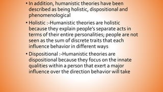 • In addition, humanistic theories have been
described as being holistic, dispositional and
phenomenological
• Holistic :-Humanistic theories are holistic
because they explain people’s separate acts in
terms of their entire personalities; people are not
seen as the sum of discrete traits that each
influence behavior in different ways
• Dispositional :-Humanistic theories are
dispositional because they focus on the innate
qualities within a person that exert a major
influence over the direction behavior will take
 