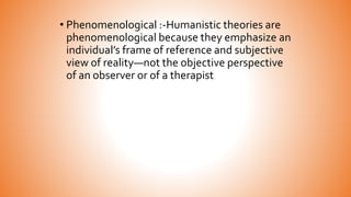 • Phenomenological :-Humanistic theories are
phenomenological because they emphasize an
individual’s frame of reference and subjective
view of reality—not the objective perspective
of an observer or of a therapist
 