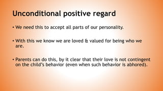 Unconditional positive regard
• We need this to accept all parts of our personality.
• With this we know we are loved & valued for being who we
are.
• Parents can do this, by it clear that their love is not contingent
on the child’s behavior (even when such behavior is abhored).
 
