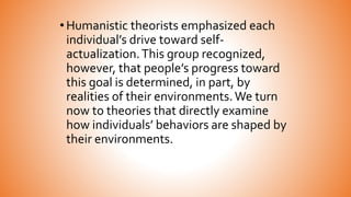 •Humanistic theorists emphasized each
individual’s drive toward self-
actualization.This group recognized,
however, that people’s progress toward
this goal is determined, in part, by
realities of their environments.We turn
now to theories that directly examine
how individuals’ behaviors are shaped by
their environments.
 