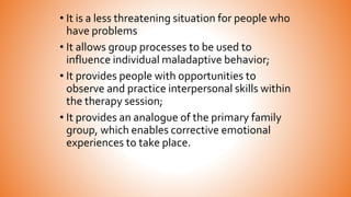 • It is a less threatening situation for people who
have problems
• It allows group processes to be used to
influence individual maladaptive behavior;
• It provides people with opportunities to
observe and practice interpersonal skills within
the therapy session;
• It provides an analogue of the primary family
group, which enables corrective emotional
experiences to take place.
 