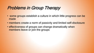 Problems in Group Therapy
• some groups establish a culture in which little progress can be
made
• members create a norm of passivity and limited self-disclosure
• effectiveness of groups can change dramatically when
members leave or join the groups
 
