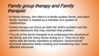 Family group therapy and Family
therapist
• In family therapy, the client is a whole nuclear family, and each
family member is treated as a member of a system of
relationships
• Family therapy can focus on both the child’s problem and the
parent’s behaviors that may maintain that problem.
• The job of the family therapist is to understand the structure of
the family and the many forces acting on it. Then he or she
works with the family members to dissolve “dysfunctional”
structural elements while creating and maintaining new, more
effective structures
 
