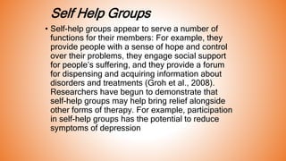 Self Help Groups
• Self-help groups appear to serve a number of
functions for their members: For example, they
provide people with a sense of hope and control
over their problems, they engage social support
for people’s suffering, and they provide a forum
for dispensing and acquiring information about
disorders and treatments (Groh et al., 2008).
Researchers have begun to demonstrate that
self-help groups may help bring relief alongside
other forms of therapy. For example, participation
in self-help groups has the potential to reduce
symptoms of depression
 
