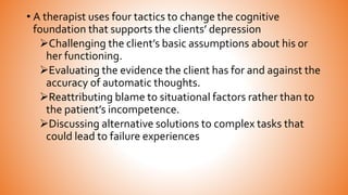 • A therapist uses four tactics to change the cognitive
foundation that supports the clients’ depression
Challenging the client’s basic assumptions about his or
her functioning.
Evaluating the evidence the client has for and against the
accuracy of automatic thoughts.
Reattributing blame to situational factors rather than to
the patient’s incompetence.
Discussing alternative solutions to complex tasks that
could lead to failure experiences
 