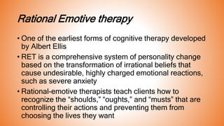 Rational Emotive therapy
• One of the earliest forms of cognitive therapy developed
by Albert Ellis
• RET is a comprehensive system of personality change
based on the transformation of irrational beliefs that
cause undesirable, highly charged emotional reactions,
such as severe anxiety
• Rational-emotive therapists teach clients how to
recognize the “shoulds,” “oughts,” and “musts” that are
controlling their actions and preventing them from
choosing the lives they want
 