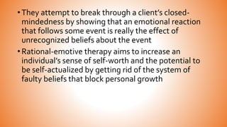 • They attempt to break through a client’s closed-
mindedness by showing that an emotional reaction
that follows some event is really the effect of
unrecognized beliefs about the event
• Rational-emotive therapy aims to increase an
individual’s sense of self-worth and the potential to
be self-actualized by getting rid of the system of
faulty beliefs that block personal growth
 
