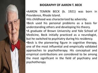 •AARON TEMKIN BECK (b. 1921) was born in
Providence, Rhode Island.
•His childhood was characterized by adversity.
•Beck used his personal problems as a basis for
understanding others and developing his theory.
•A graduate of Brown University and Yale School of
Medicine, Beck initially practiced as a neurologist,
but he switched to psychiatry during his residency.
•Beck is the pioneering figure in cognitive therapy,
one of the most influential and empirically validated
approaches to psychotherapy. His conceptual and
empirical contributions are considered to be among
the most significant in the field of psychiatry and
psychotherapy
BIOGRAPHY OF AARON T. BECK
 