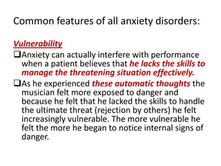 Common features of all anxiety disorders:

Vulnerability
Anxiety can actually interfere with performance
  when a patient believes that he lacks the skills to
  manage the threatening situation effectively.
As he experienced these automatic thoughts the
  musician felt more exposed to danger and
  because he felt that he lacked the skills to handle
  the ultimate threat (rejection by others) he felt
  increasingly vulnerable. The more vulnerable he
  felt the more he began to notice internal signs of
  danger.
 