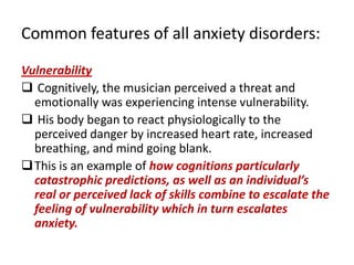 Common features of all anxiety disorders:

Vulnerability
 Cognitively, the musician perceived a threat and
  emotionally was experiencing intense vulnerability.
 His body began to react physiologically to the
  perceived danger by increased heart rate, increased
  breathing, and mind going blank.
 This is an example of how cognitions particularly
  catastrophic predictions, as well as an individual’s
  real or perceived lack of skills combine to escalate the
  feeling of vulnerability which in turn escalates
  anxiety.
 