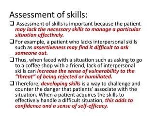 Assessment of skills:
 Assessment of skills is important because the patient
  may lack the necessary skills to manage a particular
  situation effectively.
 For example, a patient who lacks interpersonal skills
  such as assertiveness may find it difficult to ask
  someone out.
 Thus, when faced with a situation such as asking to go
  to a coffee shop with a friend, lack of interpersonal
  skills can increase the sense of vulnerability to the
  “threat” of being rejected or humiliated.
 Therefore, developing skills is a way to challenge and
  counter the danger that patients’ associate with the
  situation. When a patient acquires the skills to
  effectively handle a difficult situation, this adds to
  confidence and a sense of self-efficacy.
 