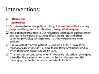 Interventions:
A.      Behavioral:
       Relaxation :
    Early in treatment the patient is taught relaxation skills including
     deep breathing, muscle relaxation, and guided imagery.
    The patient learns how to use relaxation techniques during session
     and learns how deep breathing effects heart rate and other
     common physiological responses that they experience when
     anxious.
    It is important that the patient is socialized as to: 1) why these
     techniques are important, 2) how to use these techniques and 3)
     when these techniques should be used.
     The most important point when introducing relaxation techniques
     is to offer the patient choices so that he can choose from the
     technique that feels the most comfortable for him.
 