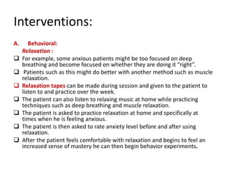 Interventions:
A.      Behavioral:
     Relaxation :
    For example, some anxious patients might be too focused on deep
     breathing and become focused on whether they are doing it “right”.
     Patients such as this might do better with another method such as muscle
     relaxation.
    Relaxation tapes can be made during session and given to the patient to
     listen to and practice over the week.
    The patient can also listen to relaxing music at home while practicing
     techniques such as deep breathing and muscle relaxation.
    The patient is asked to practice relaxation at home and specifically at
     times when he is feeling anxious.
    The patient is then asked to rate anxiety level before and after using
     relaxation.
    After the patient feels comfortable with relaxation and begins to feel an
     increased sense of mastery he can then begin behavior experiments.
 
