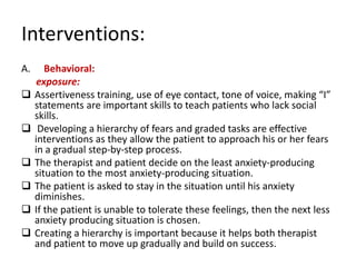 Interventions:
A.      Behavioral:
      exposure:
    Assertiveness training, use of eye contact, tone of voice, making “I”
     statements are important skills to teach patients who lack social
     skills.
     Developing a hierarchy of fears and graded tasks are effective
     interventions as they allow the patient to approach his or her fears
     in a gradual step-by-step process.
    The therapist and patient decide on the least anxiety-producing
     situation to the most anxiety-producing situation.
    The patient is asked to stay in the situation until his anxiety
     diminishes.
    If the patient is unable to tolerate these feelings, then the next less
     anxiety producing situation is chosen.
    Creating a hierarchy is important because it helps both therapist
     and patient to move up gradually and build on success.
 