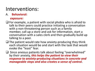 Interventions:
A.  Behavioral:
   exposure:
 For example, a patient with social phobia who is afraid to
  talk to their peers could practice initiating a conversation
  with a non-threatening person such as a family
  member, call up a store and ask for information, start a
  conversation with a sales clerk and then gradually build up
  talking to a peer.
 The patient would rate how anxiety-producing they think
  each situation would be and start with the task that would
  evoke the “least” fear.
 Since anxious patients talk about feeling “overwhelmed”
  by their anxiety, this helps the patient to view their
  response to anxiety-producing situations in concrete and
  manageable steps and also creates a sense of control.
 