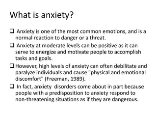 What is anxiety?
 Anxiety is one of the most common emotions, and is a
  normal reaction to danger or a threat.
 Anxiety at moderate levels can be positive as it can
  serve to energize and motivate people to accomplish
  tasks and goals.
 However, high levels of anxiety can often debilitate and
  paralyze individuals and cause "physical and emotional
  discomfort" (Freeman, 1989).
 In fact, anxiety disorders come about in part because
  people with a predisposition to anxiety respond to
  non-threatening situations as if they are dangerous.
 