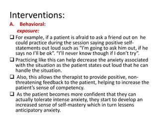 Interventions:
A. Behavioral:
   exposure:
 For example, if a patient is afraid to ask a friend out on he
  could practice during the session saying positive self-
  statements out loud such as “I’m going to ask him out, if he
  says no I’ll be ok”. “I’ll never know though if I don’t try”.
 Practicing like this can help decrease the anxiety associated
  with the situation as the patient states out loud that he can
  handle the situation.
 Also, this allows the therapist to provide positive, non-
  threatening feedback to the patient, helping to increase the
  patient’s sense of competency.
 As the patient becomes more confident that they can
  actually tolerate intense anxiety, they start to develop an
  increased sense of self-mastery which in turn lessens
  anticipatory anxiety.
 