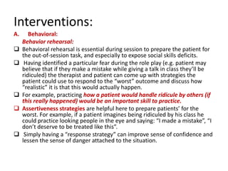 Interventions:
A.      Behavioral:
     Behavior rehearsal:
    Behavioral rehearsal is essential during session to prepare the patient for
     the out-of-session task, and especially to expose social skills deficits.
     Having identified a particular fear during the role play (e.g. patient may
     believe that if they make a mistake while giving a talk in class they’ll be
     ridiculed) the therapist and patient can come up with strategies the
     patient could use to respond to the “worst” outcome and discuss how
     “realistic” it is that this would actually happen.
    For example, practicing how a patient would handle ridicule by others (if
     this really happened) would be an important skill to practice.
    Assertiveness strategies are helpful here to prepare patients’ for the
     worst. For example, if a patient imagines being ridiculed by his class he
     could practice looking people in the eye and saying: “I made a mistake”, “I
     don’t deserve to be treated like this”.
     Simply having a “response strategy” can improve sense of confidence and
     lessen the sense of danger attached to the situation.
 