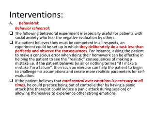 Interventions:
A.   Behavioral:
  Behavior rehearsal:
 The following behavioral experiment is especially useful for patients with
  social anxiety who fear the negative evaluation by others.
 If a patient believes they must be competent in all respects, an
  experiment could be set up in which they deliberately do a task less than
  perfectly and observe the consequences. For instance, asking the patient
  to make a conscious error when doing their homework can be effective in
  helping the patient to see the “realistic” consequences of making a
  mistake i.e. if the patient believes (in all or nothing terms) “if I make a
  mistake I’m a failure”, then such an exercise can help the patient to begin
  to challenge his assumptions and create more realistic parameters for self-
  evaluation.
 If the patient believes that total control over emotions is necessary at all
  times, he could practice being out of control either by having a panic
  attack (the therapist could induce a panic attack during session) or
  allowing themselves to experience other strong emotions.
 