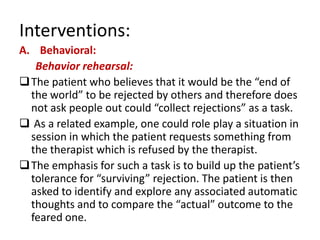 Interventions:
A. Behavioral:
   Behavior rehearsal:
 The patient who believes that it would be the “end of
  the world” to be rejected by others and therefore does
  not ask people out could “collect rejections” as a task.
 As a related example, one could role play a situation in
  session in which the patient requests something from
  the therapist which is refused by the therapist.
 The emphasis for such a task is to build up the patient’s
  tolerance for “surviving” rejection. The patient is then
  asked to identify and explore any associated automatic
  thoughts and to compare the “actual” outcome to the
  feared one.
 