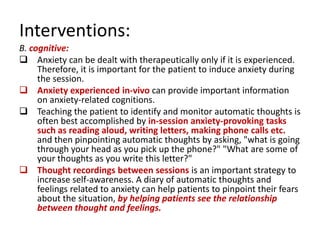 Interventions:
B. cognitive:
 Anxiety can be dealt with therapeutically only if it is experienced.
     Therefore, it is important for the patient to induce anxiety during
     the session.
 Anxiety experienced in-vivo can provide important information
     on anxiety-related cognitions.
 Teaching the patient to identify and monitor automatic thoughts is
     often best accomplished by in-session anxiety-provoking tasks
     such as reading aloud, writing letters, making phone calls etc.
     and then pinpointing automatic thoughts by asking, "what is going
     through your head as you pick up the phone?" "What are some of
     your thoughts as you write this letter?"
 Thought recordings between sessions is an important strategy to
     increase self-awareness. A diary of automatic thoughts and
     feelings related to anxiety can help patients to pinpoint their fears
     about the situation, by helping patients see the relationship
     between thought and feelings.
 