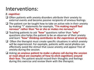 Interventions:
B. cognitive:
 Often patients with anxiety disorders attribute their anxiety to
    external events and become passive recipients of anxious feelings.
 The patient can be taught how to take an active role in their anxiety
    by making “I” statements for example, “I’m making myself feel
    nervous” rather than “he or she or makes me nervous”.
 Teaching patients to ask “how” questions rather than “why”
    questions also helps the patient to be an observer of their anxiety
    and learn “how” thinking contributes to the experience of anxiety.
 Often the therapist must create specific situations in which anxiety
    will be experienced. For example, patients with social phobia can
    effectively avoid the stimuli that cause anxiety and appear free of
    anxiety during the session.
 Asking an anxious patient to make a phone call during the session
    or read aloud are examples of how to elicit cognitions around
    their fear. The patient would record their thoughts and feelings
    during this exercise and review them with the therapist.
 
