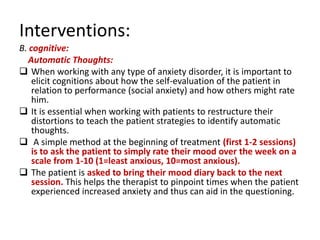 Interventions:
B. cognitive:
   Automatic Thoughts:
 When working with any type of anxiety disorder, it is important to
    elicit cognitions about how the self-evaluation of the patient in
    relation to performance (social anxiety) and how others might rate
    him.
 It is essential when working with patients to restructure their
    distortions to teach the patient strategies to identify automatic
    thoughts.
 A simple method at the beginning of treatment (first 1-2 sessions)
    is to ask the patient to simply rate their mood over the week on a
    scale from 1-10 (1=least anxious, 10=most anxious).
 The patient is asked to bring their mood diary back to the next
    session. This helps the therapist to pinpoint times when the patient
    experienced increased anxiety and thus can aid in the questioning.
 