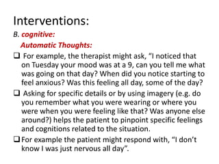 Interventions:
B. cognitive:
  Automatic Thoughts:
 For example, the therapist might ask, “I noticed that
   on Tuesday your mood was at a 9, can you tell me what
   was going on that day? When did you notice starting to
   feel anxious? Was this feeling all day, some of the day?
 Asking for specific details or by using imagery (e.g. do
   you remember what you were wearing or where you
   were when you were feeling like that? Was anyone else
   around?) helps the patient to pinpoint specific feelings
   and cognitions related to the situation.
 For example the patient might respond with, “I don’t
   know I was just nervous all day”.
 
