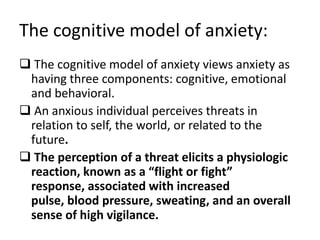 The cognitive model of anxiety:
 The cognitive model of anxiety views anxiety as
 having three components: cognitive, emotional
 and behavioral.
 An anxious individual perceives threats in
 relation to self, the world, or related to the
 future.
 The perception of a threat elicits a physiologic
 reaction, known as a “flight or fight”
 response, associated with increased
 pulse, blood pressure, sweating, and an overall
 sense of high vigilance.
 