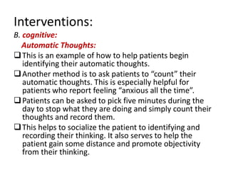 Interventions:
B. cognitive:
  Automatic Thoughts:
 This is an example of how to help patients begin
   identifying their automatic thoughts.
 Another method is to ask patients to “count” their
   automatic thoughts. This is especially helpful for
   patients who report feeling “anxious all the time”.
 Patients can be asked to pick five minutes during the
   day to stop what they are doing and simply count their
   thoughts and record them.
 This helps to socialize the patient to identifying and
   recording their thinking. It also serves to help the
   patient gain some distance and promote objectivity
   from their thinking.
 