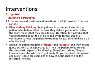Interventions:
B. cognitive:
   Becoming a Detective:
A list of common distortions and questions to ask is provided to act as
    a guide:
1. All or Nothing Thinking: Seeing things in extremes. Example the
    patient who believes that because they did not get an A but a B on
    the exam means that they are a failure. Question: Is it possible that
    you’re thinking about this in black and white terms? Use of a
    continuum to help the patient to examine his extreme thinking is an
    effective tool.
• Asking the patient to define “failure” and “success” and then asking
    questions to create a gray area can help the patient to better see
    the unrealistic aspect of his thinking. Questions such as, “do you
    know anyone else who didn’t get an A? Do you consider that person
    a failure?” These are examples of how to begin challenging the
    distorted thinking.
 