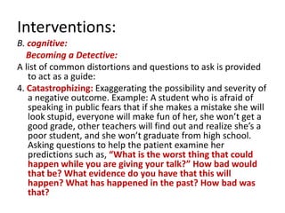 Interventions:
B. cognitive:
   Becoming a Detective:
A list of common distortions and questions to ask is provided
   to act as a guide:
4. Catastrophizing: Exaggerating the possibility and severity of
   a negative outcome. Example: A student who is afraid of
   speaking in public fears that if she makes a mistake she will
   look stupid, everyone will make fun of her, she won’t get a
   good grade, other teachers will find out and realize she’s a
   poor student, and she won’t graduate from high school.
   Asking questions to help the patient examine her
   predictions such as, “What is the worst thing that could
   happen while you are giving your talk?” How bad would
   that be? What evidence do you have that this will
   happen? What has happened in the past? How bad was
   that?
 