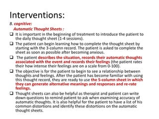 Interventions:
B. cognitive:
  Automatic Thought Sheets :
 It is important in the beginning of treatment to introduce the patient to
    the daily thought sheet (1-4 sessions).
 The patient can begin learning how to complete the thought sheet by
    starting with the 3-column record. The patient is asked to complete the
    sheet as soon as possible after becoming anxious.
 The patient describes the situation, records their automatic thoughts
    associated with the event and records their feelings (the patient rates
    their how intense their feelings are on a scale from 0-100).
 The objective is for the patient to begin to see a relationship between
    thoughts and feelings. After the patient has become familiar with using
    this thought record, they are ready to use the 5-column sheet in which
    they can generate alternative meanings and responses and re-rate
    feelings.
 Thought sheets can also be helpful as therapist and patient can write
    down questions to remind patient to ask when examining accuracy of
    automatic thoughts. It is also helpful for the patient to have a list of his
    common distortions and identify these distortions on the automatic
    thought sheets.
 