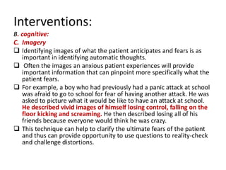 Interventions:
B. cognitive:
C. Imagery
 Identifying images of what the patient anticipates and fears is as
   important in identifying automatic thoughts.
 Often the images an anxious patient experiences will provide
   important information that can pinpoint more specifically what the
   patient fears.
 For example, a boy who had previously had a panic attack at school
   was afraid to go to school for fear of having another attack. He was
   asked to picture what it would be like to have an attack at school.
   He described vivid images of himself losing control, falling on the
   floor kicking and screaming. He then described losing all of his
   friends because everyone would think he was crazy.
 This technique can help to clarify the ultimate fears of the patient
   and thus can provide opportunity to use questions to reality-check
   and challenge distortions.
 