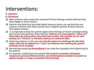 Interventions:
B. cognitive:
D. Emotional
 Often patients with anxiety feel ashamed of these feelings and the behavior that
    they engage in when anxious.
 Patients may think that they look foolish because others can see that they are
    anxious or believe that others would have a negative opinion of them because
    they appear anxious.
 It is important to help the patient explore their feelings of shame and begin doing
    exercises to help decrease these feelings. Patients are encouraged to “check out”
    these ideas by asking others how they view anxiety. Most people do not view
    anxiety as a “sickness’ or attribute anxiety to a character flaw.
 Gathering evidence in this way can help the patient to challenge the idea that
    others view him as defective or “crazy” (or whatever the meaning the patient
    attributes to his anxiety).
 Normalizing anxiety by demystifying it can make the symptoms less frightening for
    the patient.
 For example, explaining to the patient that anxiety is actually a biological
    response to perceived threat and has served throughout evolution to protect us
    against danger is a way to normalize these feelings.
 