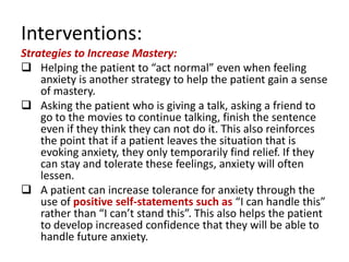 Interventions:
Strategies to Increase Mastery:
 Helping the patient to “act normal” even when feeling
    anxiety is another strategy to help the patient gain a sense
    of mastery.
 Asking the patient who is giving a talk, asking a friend to
    go to the movies to continue talking, finish the sentence
    even if they think they can not do it. This also reinforces
    the point that if a patient leaves the situation that is
    evoking anxiety, they only temporarily find relief. If they
    can stay and tolerate these feelings, anxiety will often
    lessen.
 A patient can increase tolerance for anxiety through the
    use of positive self-statements such as “I can handle this”
    rather than “I can’t stand this”. This also helps the patient
    to develop increased confidence that they will be able to
    handle future anxiety.
 
