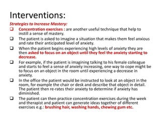 Interventions:
Strategies to Increase Mastery:
 Concentration exercises : are another useful technique that help to
     instill a sense of mastery.
 The patient is asked to imagine a situation that makes them feel anxious
     and rate their anticipated level of anxiety.
 When the patient begins experiencing high levels of anxiety they are
     then asked to focus on an object until they feel the anxiety starting to
     decrease.
 For example, if the patient is imagining talking to his female colleague
     and starts to feel a sense of anxiety increasing, one way to cope might be
     to focus on an object in the room until experiencing a decrease in
     anxiety.
 In the office the patient would be instructed to look at an object in the
     room, for example the chair or desk and describe that object in detail.
     The patient then re-rates their anxiety to determine if anxiety has
     diminished.
 The patient can then practice concentration exercises during the week
     and therapist and patient can generate ideas together of different
     exercises e.g.: brushing hair, washing hands, chewing gum etc.
 