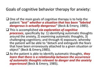 Goals of cognitive behavior therapy for anxiety:

 One of the main goals of cognitive therapy is to help the
  patient "test" whether a situation that has been "labeled
  dangerous is actually dangerous" (Beck & Emery, 1985).
 This is accomplished via exploration of cognitive
  processes, specifically by: 1) identifying automatic thoughts
  around the anxiety, 2) examining automatic thoughts, 3)
  challenging cognitions; and through 4) exposure, whereby
  the patient will be able to “detach and extinguish the fears
  that have been erroneously attached to a given situation or
  object” (Beck & Emery,1985).
 As the patient is able to identify automatic thoughts, they
  learn that there is a relationship between the occurrence
  of automatic thoughts relevant to danger and the anxiety
  experienced (Beck & Emery, 1985).
 