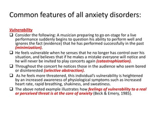 Common features of all anxiety disorders:
Vulnerability
 Consider the following: A musician preparing to go on-stage for a live
   performance suddenly begins to question his ability to perform well and
   ignores the fact (evidence) that he has performed successfully in the past
   (minimization).
 He feels vulnerable when he senses that he no longer has control over his
   situation, and believes that if he makes a mistake everyone will notice and
   he will never be invited to play concerts again (catastrophization).
 Throughout the concert he notices those in the audience who seem bored
   or disinterested (selective abstraction).
 As he feels more threatened, this individual’s vulnerability is heightened
   by an increased awareness of physiological symptoms such as increased
   heart rate, rapid breathing, shakiness, and sweatiness.
 The above noted example illustrates how feelings of vulnerability to a real
   or perceived threat is at the core of anxiety (Beck & Emery, 1985).
 