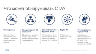 12©  2015   Cisco   and/or   its  affiliates.  All  rights  reserved.   Cisco   Confidential
Идентификация  
аномального   web-­
трафика с  помощью  
статистического  
анализа
Распознавание   атак  
путем  анализа   имени  
доменов   в  каждом  
запросе  HTTP/HTTPS
Обнаружение  
инфекций   в web-­
запросах
Обнаружение   широкого  
спектра  угроз  путем  
анализа   коммуникаций  
с  серверами  C2
Определение  
опасного  трафика,  
тунелированного в  
HTTP/HTTPS-­
запросы  путем  
использования   IOC
Что  может  обнаруживать  CTA?
Утечки  данных Domain  Generation  
Algorithm  (DGA)
Exploit  KitКоммуникации  с  C2-­
серверами
Туннелирование
через  HTTP/S
 