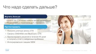 59©  2015   Cisco   and/or   its  affiliates.  All  rights  reserved.   Cisco   Confidential
Что  надо  сделать  дальше?
• Получить  учетную  запись  CTA
• Связать  CWS/WSA   или  BlueCoat с  CTA
• Протестировать  решение  в  течение  45  дней
и  получить  отчет  о  найденных  проблемах
• Интегрироваться  с  вашим  SIEM
Протестировать
Узнайте  как  CTA  может  помочь  вашей  организации
обнаруживать  и  локализовывать инциденты
Изучить  больше
 