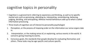 cognitive topics in personality
• Cognition is a general term referring to awareness and thinking, as well as to specific
mental acts such as perceiving, attending to, interpreting, remembering, believing,
judging, deciding, and anticipating. Allthese mental behaviours add up to what is called
information processing.
• Three levels of cognition are of interest to personality psychologist
1. Perception, or the process of imposing order on the information our sense organs take
in.
2. Interpretation, or the making sense of, or explaining, various events in the world. It
concerns giving meaning to events.
3. Conscious goals, the standards that people develop for evaluating themselves and
others. These tasks may be age specific and culture specific.
 