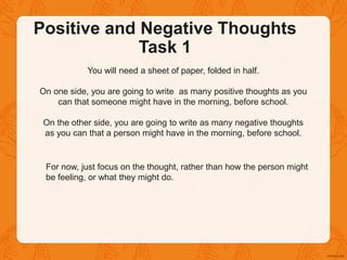 Positive and Negative Thoughts
Task 1
You will need a sheet of paper, folded in half.
On one side, you are going to write as many positive thoughts as you
can that someone might have in the morning, before school.
On the other side, you are going to write as many negative thoughts
as you can that a person might have in the morning, before school.
For now, just focus on the thought, rather than how the person might
be feeling, or what they might do.
 