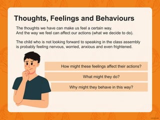 The thoughts we have can make us feel a certain way.
And the way we feel can affect our actions (what we decide to do).
The child who is not looking forward to speaking in the class assembly
is probably feeling nervous, worried, anxious and even frightened.
How might these feelings affect their actions?
What might they do?
Why might they behave in this way?
Thoughts, Feelings and Behaviours
 