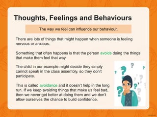 There are lots of things that might happen when someone is feeling
nervous or anxious.
Something that often happens is that the person avoids doing the things
that make them feel that way.
The child in our example might decide they simply
cannot speak in the class assembly, so they don’t
participate.
This is called avoidance and it doesn’t help in the long
run. If we keep avoiding things that make us feel bad,
then we never get better at doing them and we don’t
allow ourselves the chance to build confidence.
The way we feel can influence our behaviour.
Thoughts, Feelings and Behaviours
 