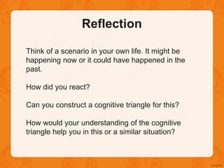 Reflection
Think of a scenario in your own life. It might be
happening now or it could have happened in the
past.
How did you react?
Can you construct a cognitive triangle for this?
How would your understanding of the cognitive
triangle help you in this or a similar situation?
 